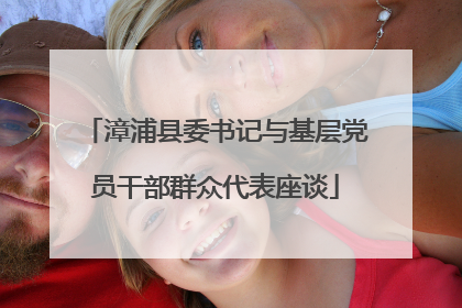 漳浦县委书记与基层党员干部群众代表座谈