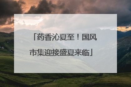 药香沁夏至！国风市集迎接盛夏来临