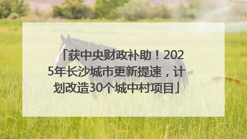 获中央财政补助！2025年长沙城市更新提速，计划改造30个城中村项目