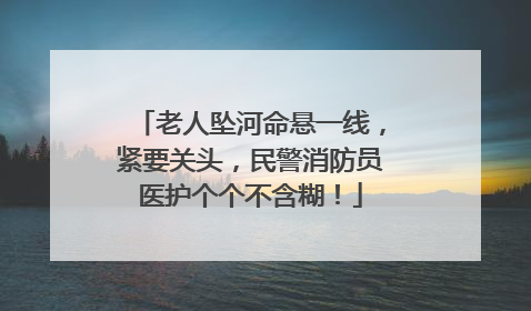 老人坠河命悬一线，紧要关头，民警消防员医护个个不含糊！
