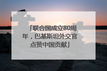 联合国成立80周年，巴基斯坦外交官点赞中国贡献