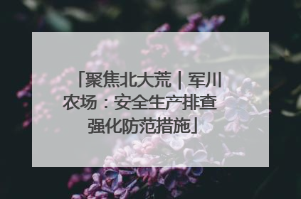 聚焦北大荒｜军川农场：安全生产排查 强化防范措施
