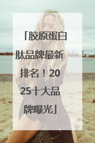 胶原蛋白肽品牌最新排名！2025十大品牌曝光