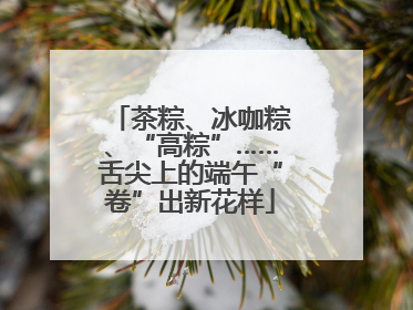 茶粽、冰咖粽、“高粽”……舌尖上的端午“卷”出新花样