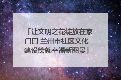 让文明之花绽放在家门口 兰州市社区文化建设绘就幸福新图景
