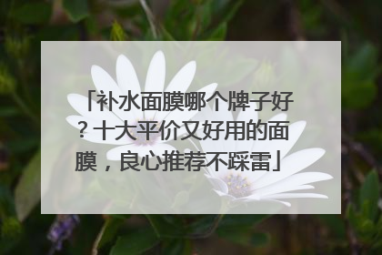 补水面膜哪个牌子好？十大平价又好用的面膜，良心推荐不踩雷