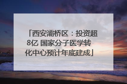 西安灞桥区：投资超8亿 国家分子医学转化中心预计年底建成