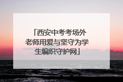 西安中考考场外 老师用爱与坚守为学生编织守护网