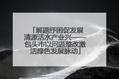 解题纾困促发展 清源活水产业兴——包头市以问题整改激活绿色发展脉动