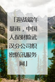 迎战端午暴雨，中国人保财险武汉分公司织密防汛服务网