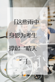 这些雨中身影为考生撑起“晴天”
