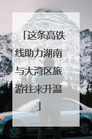 这条高铁线助力湖南与大湾区旅游往来升温