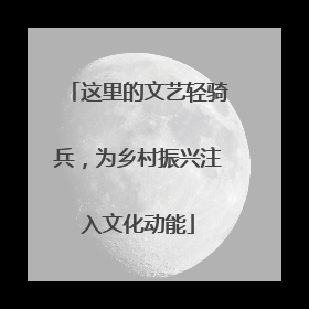 这里的文艺轻骑兵，为乡村振兴注入文化动能