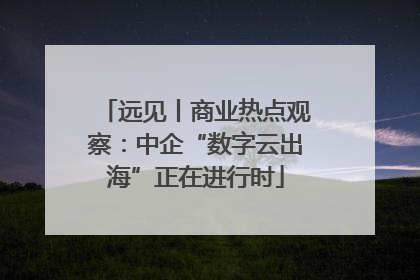 远见丨商业热点观察：中企“数字云出海”正在进行时