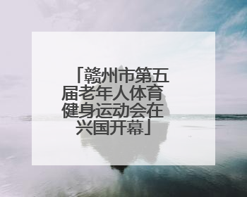 赣州市第五届老年人体育健身运动会在兴国开幕