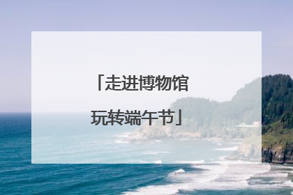 走进博物馆 玩转端午节