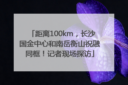 距离100km，长沙国金中心和南岳衡山祝融同框！记者现场探访