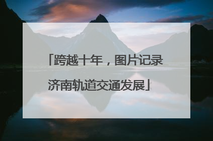 跨越十年，图片记录济南轨道交通发展