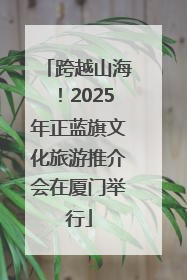 跨越山海！2025年正蓝旗文化旅游推介会在厦门举行