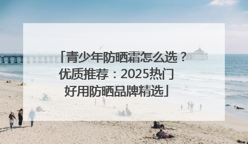 青少年防晒霜怎么选？优质推荐：2025热门好用防晒品牌精选