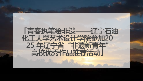 青春执笔绘非遗——辽宁石油化工大学艺术设计学院参加2025 年辽宁省“非遗新青年”高校优秀作品推荐活动