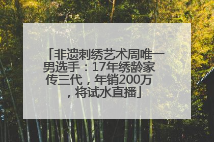 非遗刺绣艺术周唯一男选手：17年绣龄家传三代，年销200万，将试水直播