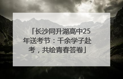 长沙同升湖高中25年送考节：千余学子赴考，共绘青春答卷