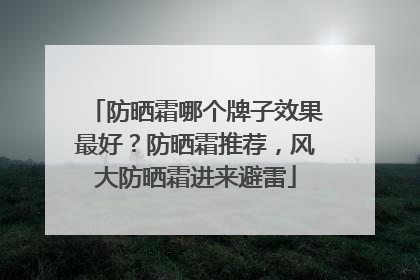 防晒霜哪个牌子效果最好？防晒霜推荐，风大防晒霜进来避雷