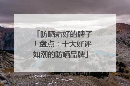 防晒霜好的牌子！盘点：十大好评如潮的防晒品牌