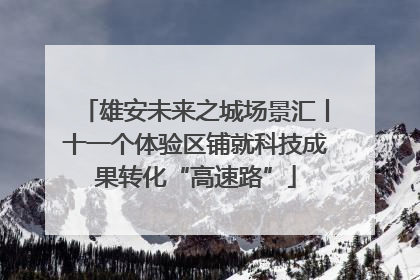 雄安未来之城场景汇丨十一个体验区铺就科技成果转化“高速路”