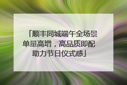 顺丰同城端午全场景单量高增，高品质即配助力节日仪式感