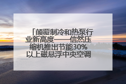 颠覆制冷和热泵行业新高度——信然压缩机推出节能30%以上磁悬浮中央空调和磁悬浮热泵