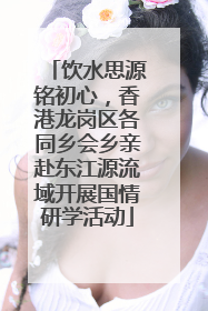 饮水思源铭初心，香港龙岗区各同乡会乡亲赴东江源流域开展国情研学活动