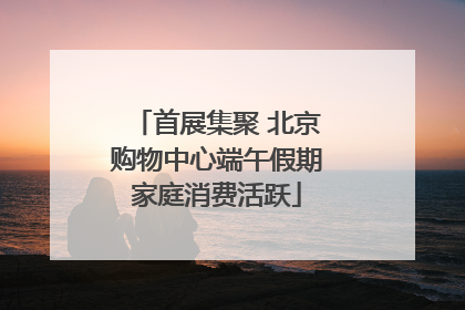 首展集聚 北京购物中心端午假期家庭消费活跃