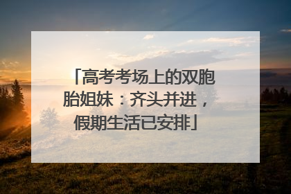 高考考场上的双胞胎姐妹：齐头并进，假期生活已安排