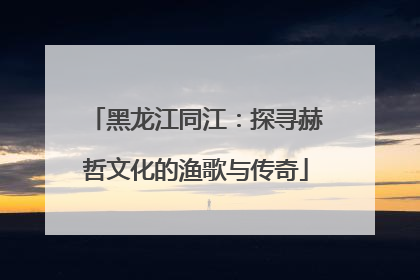 黑龙江同江：探寻赫哲文化的渔歌与传奇