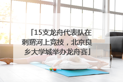 15支龙舟代表队在刺猬河上竞技，北京良乡大学城举办龙舟赛
