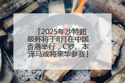 2025年沙特超级杯将于8月在中国香港举行，C罗、本泽马或将来华参赛