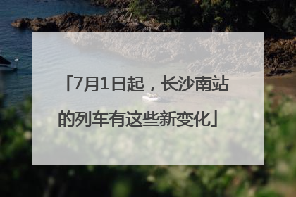 7月1日起，长沙南站的列车有这些新变化