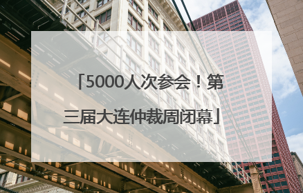 5000人次参会！第三届大连仲裁周闭幕