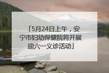 5月24日上午，安宁市妇幼保健院将开展迎六一义诊活动