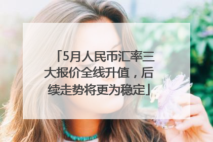 5月人民币汇率三大报价全线升值，后续走势将更为稳定