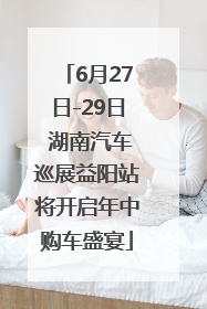 6月27日-29日 湖南汽车巡展益阳站将开启年中购车盛宴