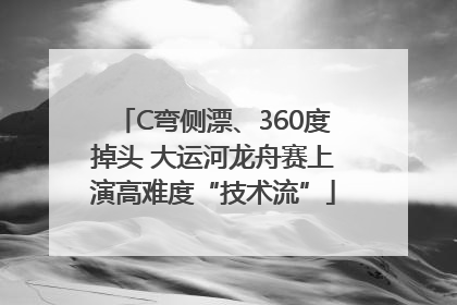 C弯侧漂、360度掉头 大运河龙舟赛上演高难度“技术流”